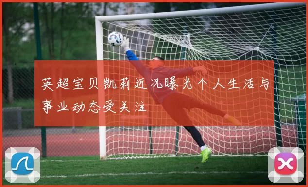 英超宝贝凯莉近况曝光个人生活与事业动态受关注