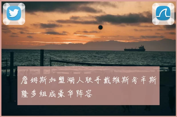 詹姆斯加盟湖人联手戴维斯考辛斯隆多组成豪华阵容