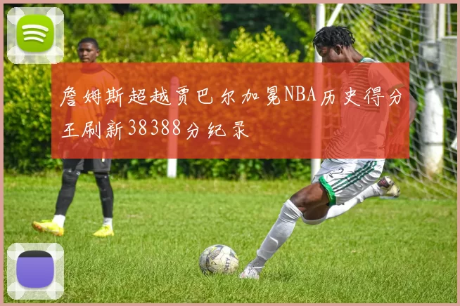 詹姆斯超越贾巴尔加冕NBA历史得分王刷新38388分纪录