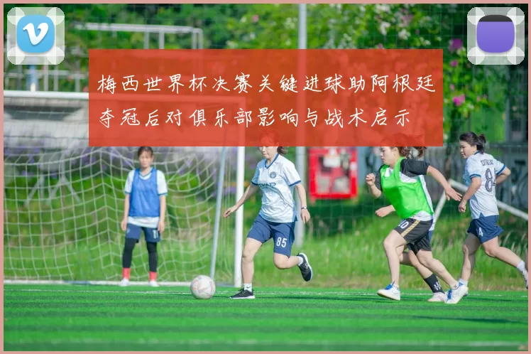 梅西世界杯决赛关键进球助阿根廷夺冠后对俱乐部影响与战术启示