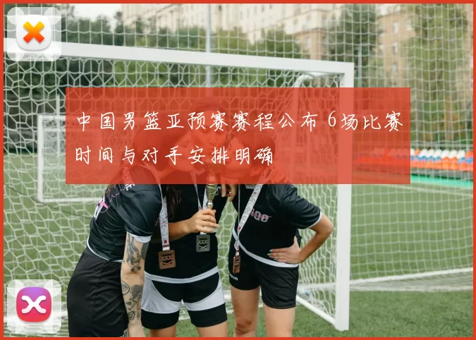 中国男篮亚预赛赛程公布 6场比赛时间与对手安排明确