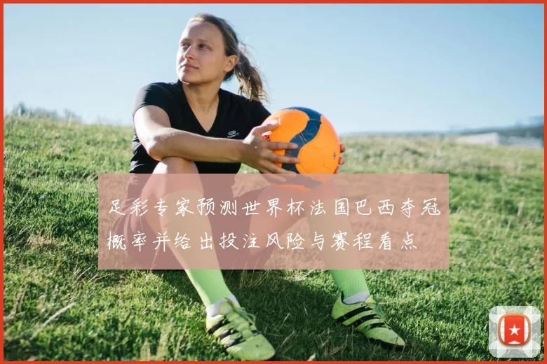 足彩专家预测世界杯法国巴西夺冠概率并给出投注风险与赛程看点