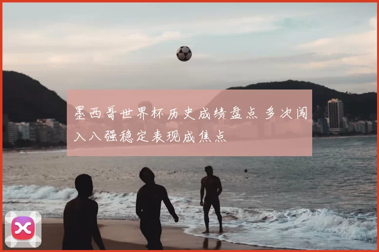 墨西哥世界杯历史成绩盘点 多次闯入八强稳定表现成焦点