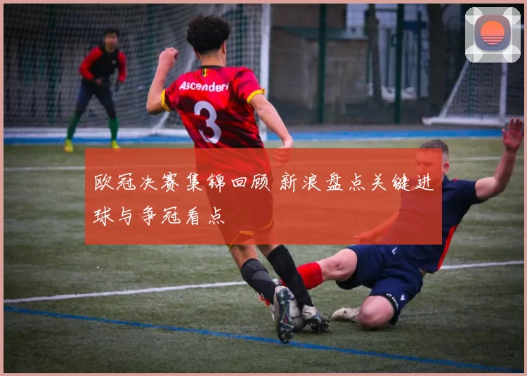 欧冠决赛集锦回顾 新浪盘点关键进球与争冠看点