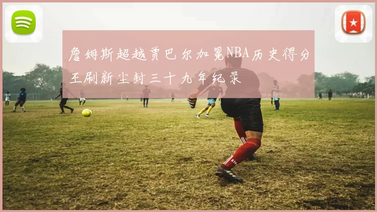 詹姆斯超越贾巴尔加冕NBA历史得分王刷新尘封三十九年纪录