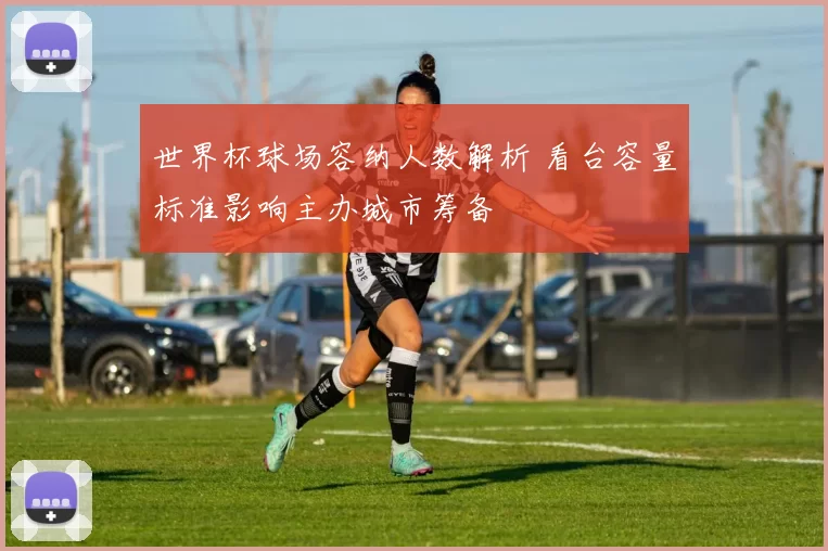 世界杯球场容纳人数解析 看台容量标准影响主办城市筹备