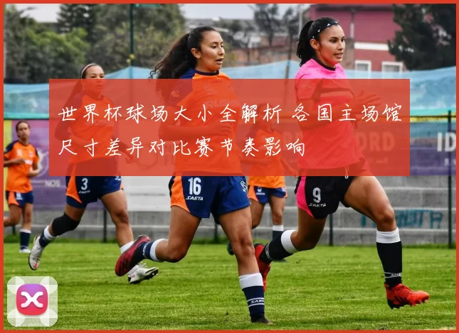 世界杯球场大小全解析 各国主场馆尺寸差异对比赛节奏影响