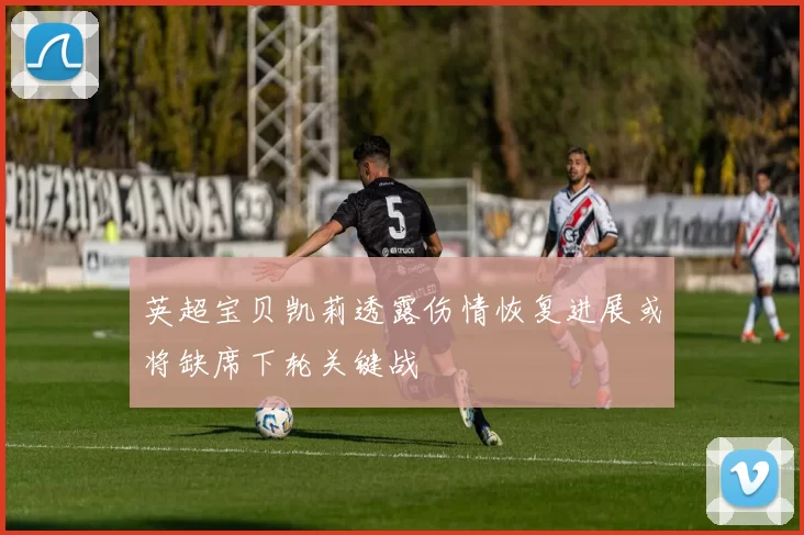 英超宝贝凯莉透露伤情恢复进展或将缺席下轮关键战