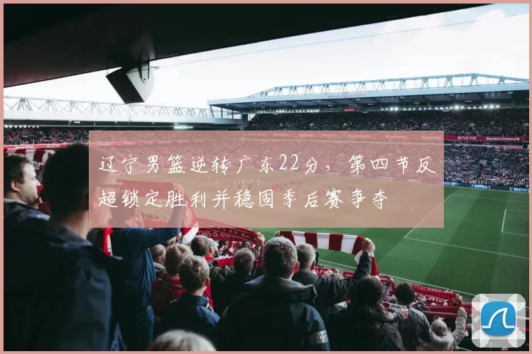 辽宁男篮逆转广东22分，第四节反超锁定胜利并稳固季后赛争夺