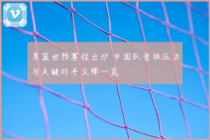 男篮世预赛程出炉 中国队晋级压力与关键对手交锋一览