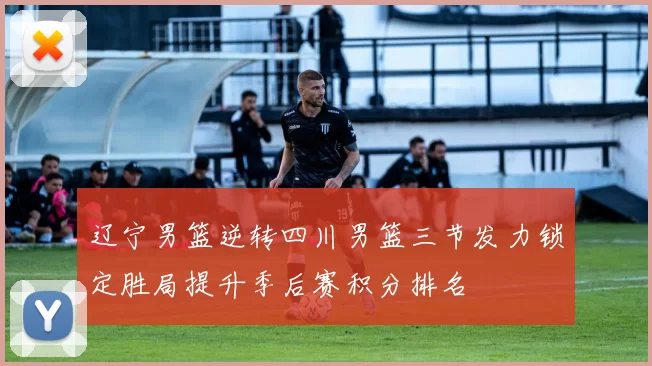 辽宁男篮逆转四川男篮三节发力锁定胜局提升季后赛积分排名