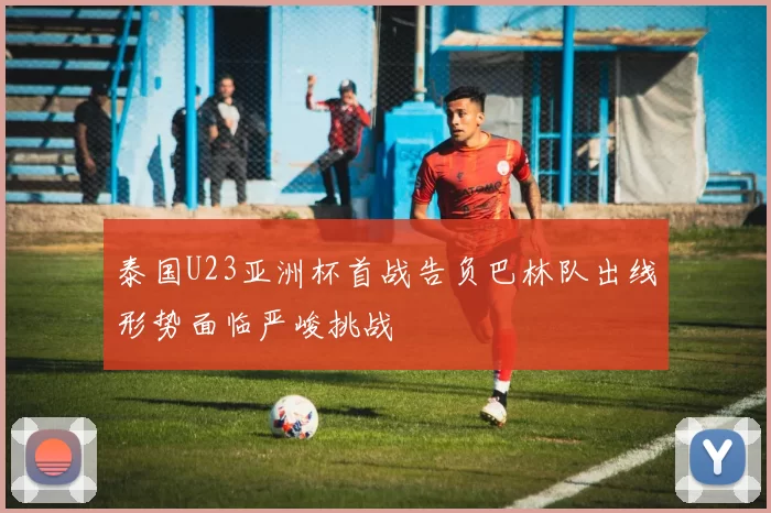 泰国U23亚洲杯首战告负巴林队出线形势面临严峻挑战