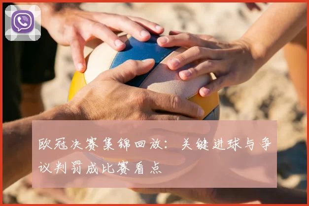 欧冠决赛集锦回放：关键进球与争议判罚成比赛看点