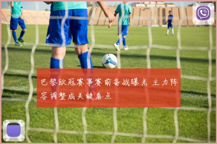 巴黎欧冠赛事赛前备战曝光 主力阵容调整成关键看点