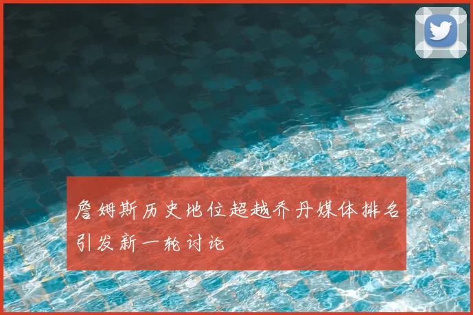 詹姆斯历史地位超越乔丹媒体排名引发新一轮讨论