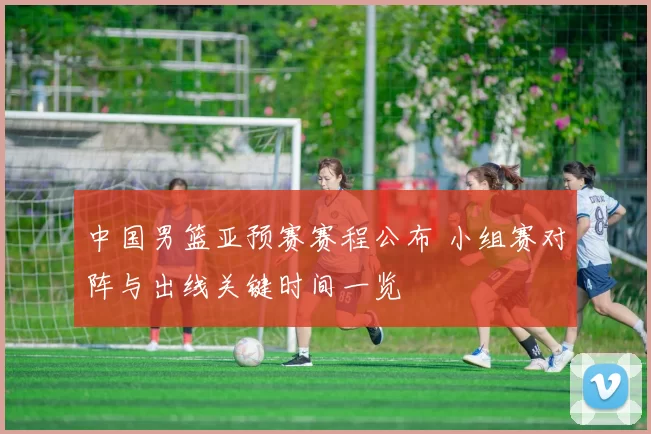 中国男篮亚预赛赛程公布 小组赛对阵与出线关键时间一览