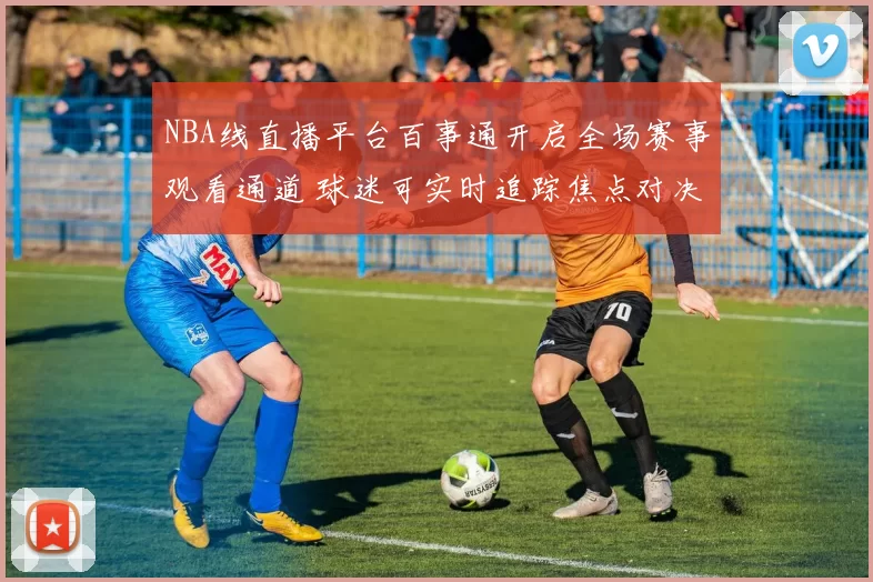 NBA线直播平台百事通开启全场赛事观看通道 球迷可实时追踪焦点对决与赛况变化