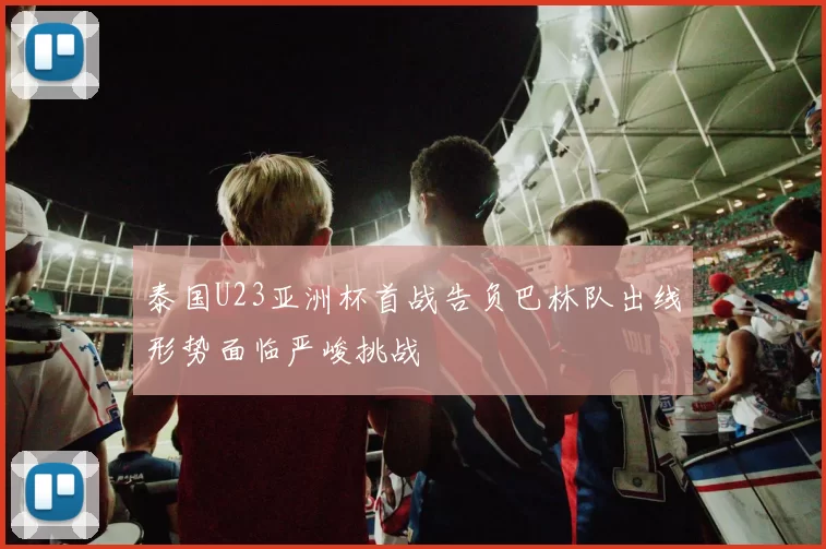 泰国U23亚洲杯首战告负巴林队出线形势面临严峻挑战