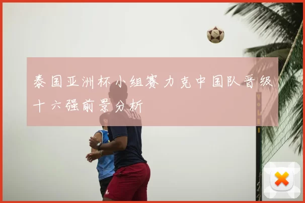 泰国亚洲杯小组赛力克中国队晋级十六强前景分析